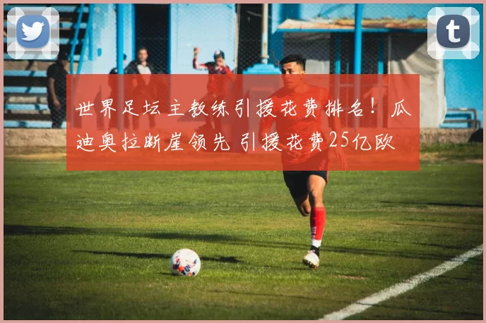 世界足坛主教练引援花费排名！瓜迪奥拉断崖领先 引援花费25亿欧