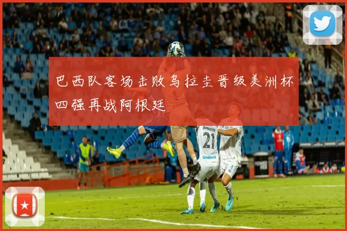 巴西队客场击败乌拉圭晋级美洲杯四强再战阿根廷