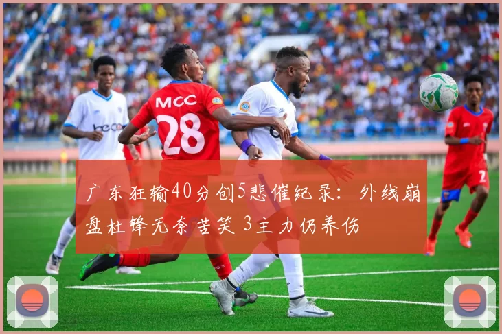 广东狂输40分创5悲催纪录：外线崩盘杜锋无奈苦笑 3主力仍养伤