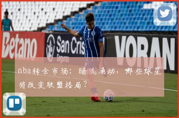 nba转会市场：暗流涌动，哪些球星将改变联盟格局？