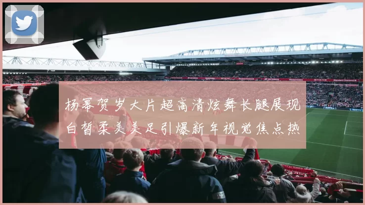 杨幂贺岁大片超高清炫舞长腿展现白皙柔美美足引爆新年视觉焦点热