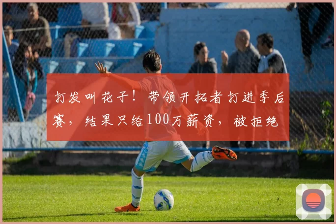 打发叫花子！带领开拓者打进季后赛，结果只给100万薪资，被拒绝