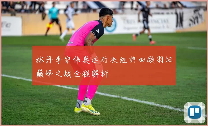 林丹李宗伟奥运对决经典回顾羽坛巅峰之战全程解析