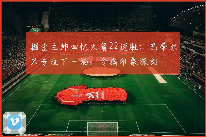 掘金主帅回忆火箭22连胜：巴蒂尔只专注下一场，令我印象深刻