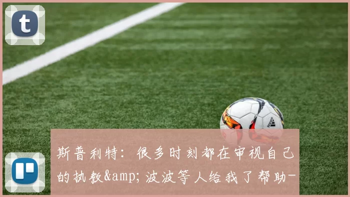 斯普利特：很多时刻都在审视自己的执教&波波等人给我了帮助-NBA新闻