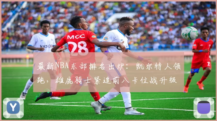 最新NBA东部排名出炉:凯尔特人领跑,雄鹿骑士紧追前八卡位战升级