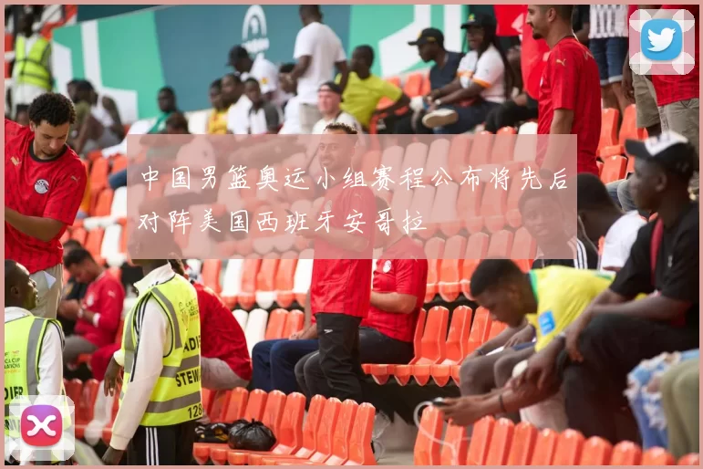 中国男篮奥运小组赛程公布将先后对阵美国西班牙安哥拉