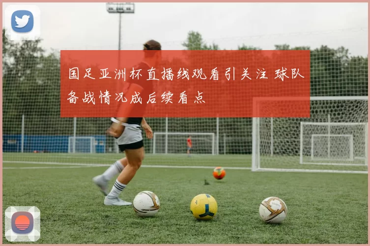 国足亚洲杯直播线观看引关注 球队备战情况成后续看点