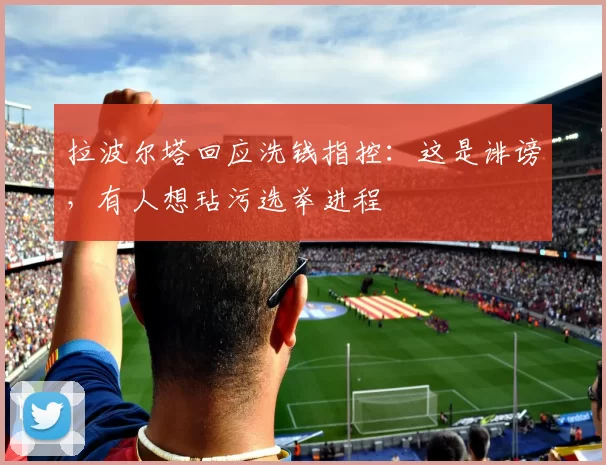 拉波尔塔回应洗钱指控：这是诽谤，有人想玷污选举进程