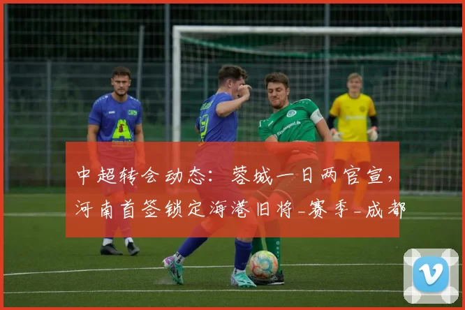 中超转会动态：蓉城一日两官宣，河南首签锁定海港旧将_赛季_成都_外援