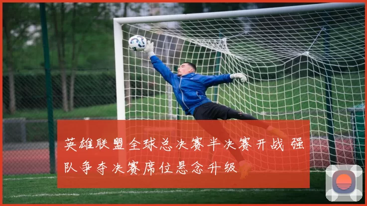 英雄联盟全球总决赛半决赛开战 强队争夺决赛席位悬念升级