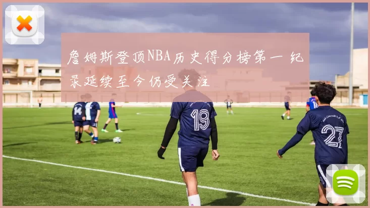 詹姆斯登顶NBA历史得分榜第一 纪录延续至今仍受关注