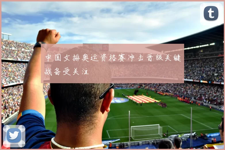 中国女排奥运资格赛冲击晋级关键战备受关注