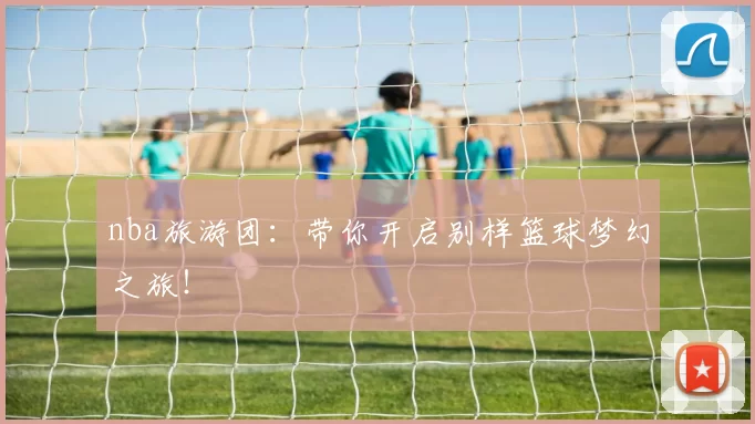 nba旅游团:带你开启别样篮球梦幻之旅!
