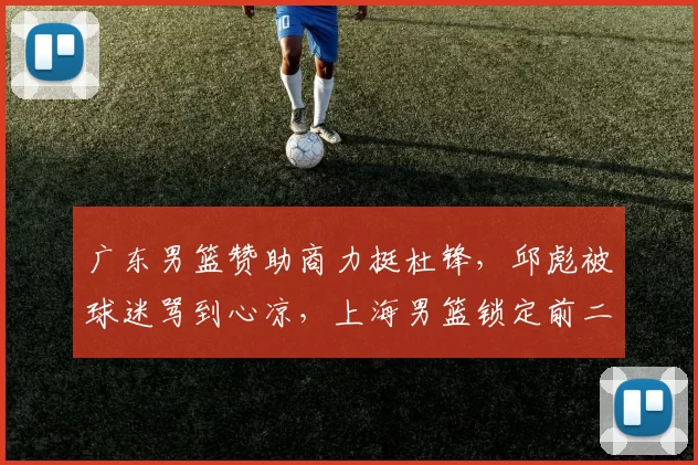 广东男篮赞助商力挺杜锋，邱彪被球迷骂到心凉，上海男篮锁定前二