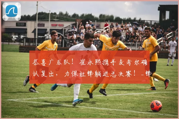恭喜广东队！崔永熙携手麦考尔确认复出，力保杜锋躺进总决赛！_锋线_辽宁_北京