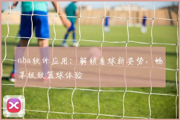 nba软件应用：解锁看球新姿势，畅享极致篮球体验