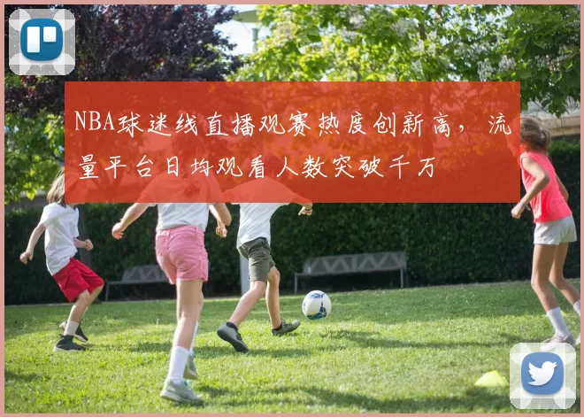 NBA球迷线直播观赛热度创新高，流量平台日均观看人数突破千万