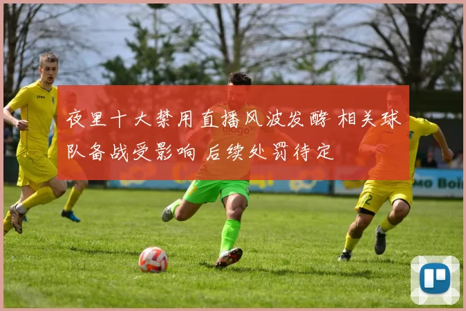 夜里十大禁用直播风波发酵 相关球队备战受影响 后续处罚待定