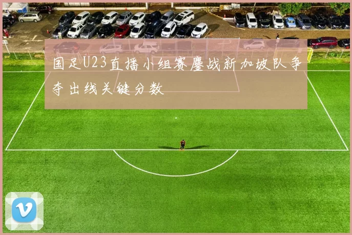 国足U23直播小组赛鏖战新加坡队争夺出线关键分数