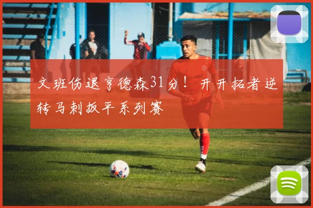 文班伤退亨德森31分！开开拓者逆转马刺扳平系列赛