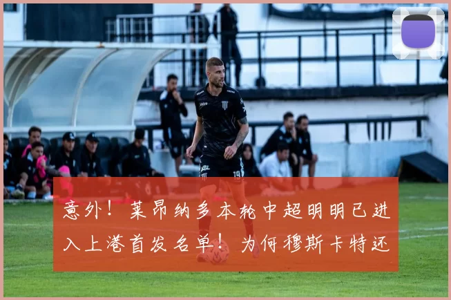 意外！莱昂纳多本轮中超明明已进入上港首发名单！为何穆斯卡特还能直接取消他报名资格_比赛_赛季_受伤