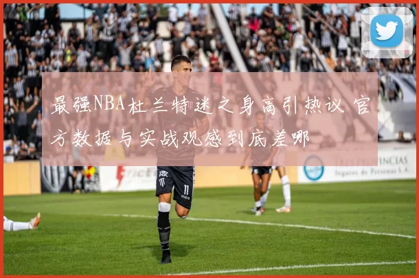 最强NBA杜兰特迷之身高引热议 官方数据与实战观感到底差哪