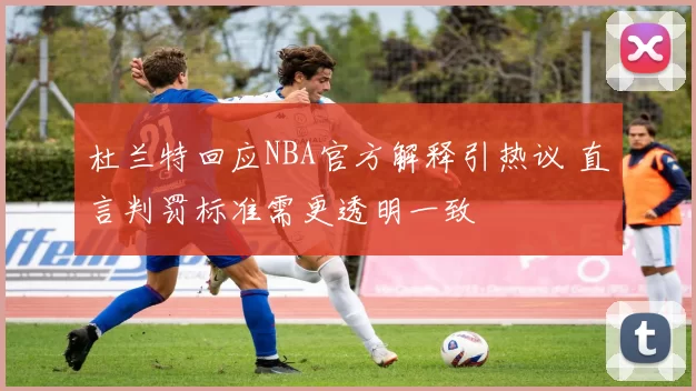 杜兰特回应NBA官方解释引热议 直言判罚标准需更透明一致