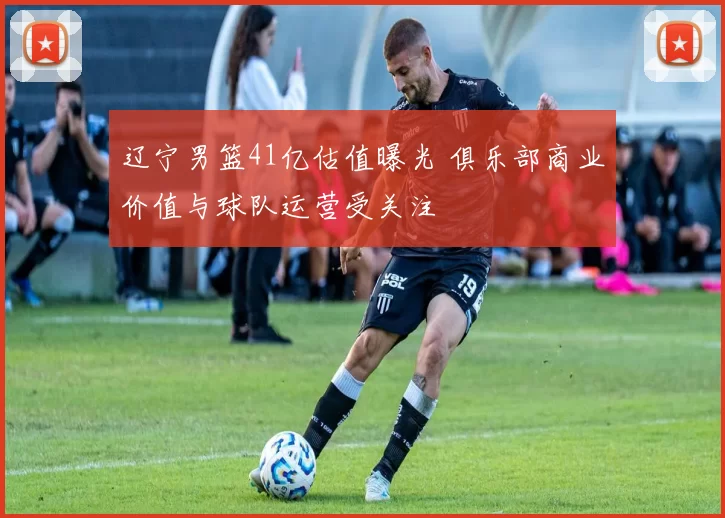 辽宁男篮41亿估值曝光 俱乐部商业价值与球队运营受关注