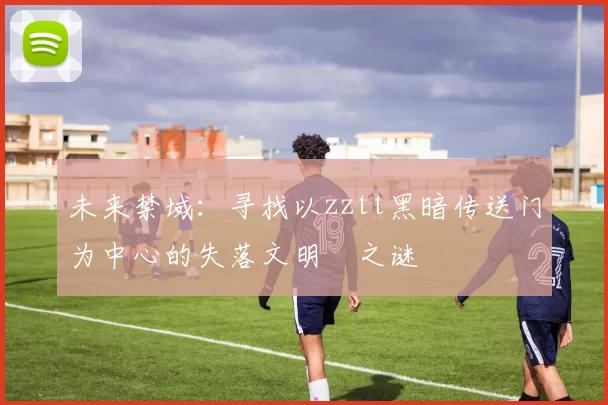 未来禁域：寻找以zztt黑暗传送门为中心的失落文明之谜