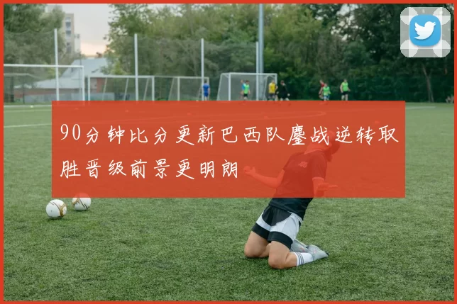 90分钟比分更新巴西队鏖战逆转取胜晋级前景更明朗