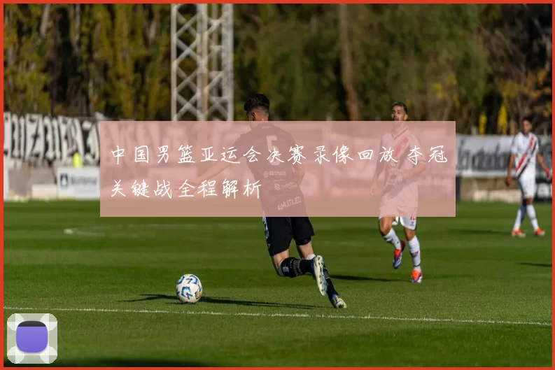 中国男篮亚运会决赛录像回放 夺冠关键战全程解析