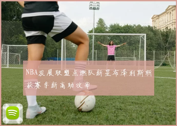 NBA发展联盟点燃队新星布泽利斯斩获赛季新高助攻率