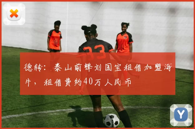德转:泰山前锋刘国宝租借加盟海牛,租借费约40万人民币