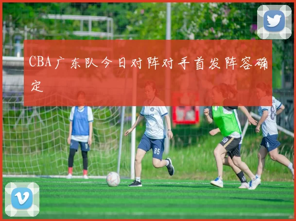 CBA广东队今日对阵对手首发阵容确定
