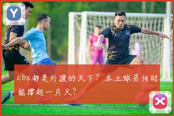 cba都是外援的天下？本土球员何时能撑起一片天？