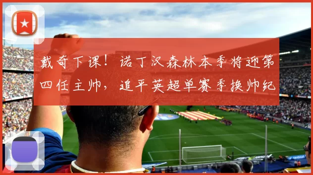 戴奇下课！诺丁汉森林本季将迎第四任主帅，追平英超单赛季换帅纪录_狼队_费内巴切_波尔图