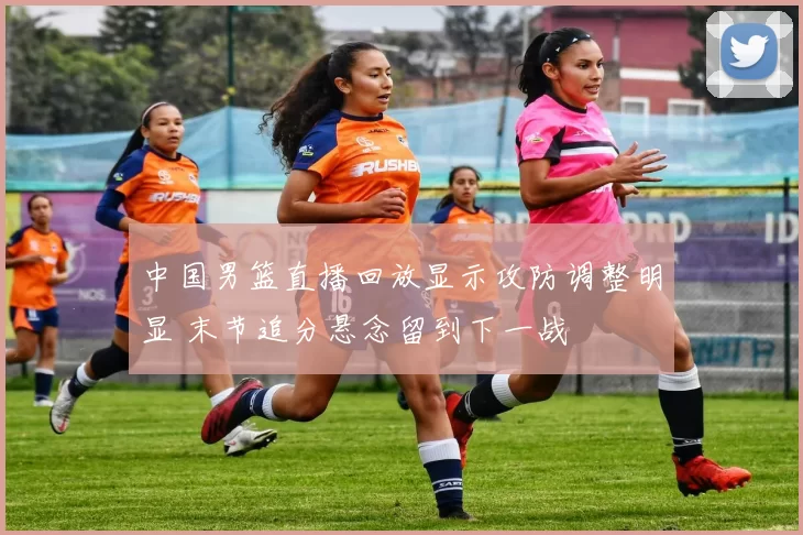 中国男篮直播回放显示攻防调整明显 末节追分悬念留到下一战