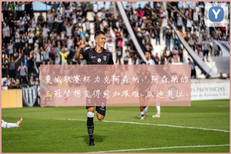 曼城联赛杯力克阿森纳，阿森纳的三冠梦想变得愈加艰难_瓜迪奥拉_杯赛_欧冠