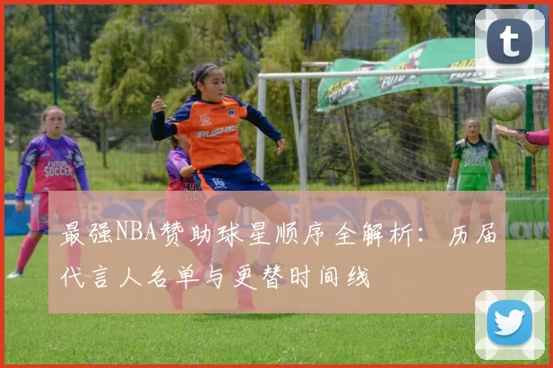 最强NBA赞助球星顺序全解析:历届代言人名单与更替时间线