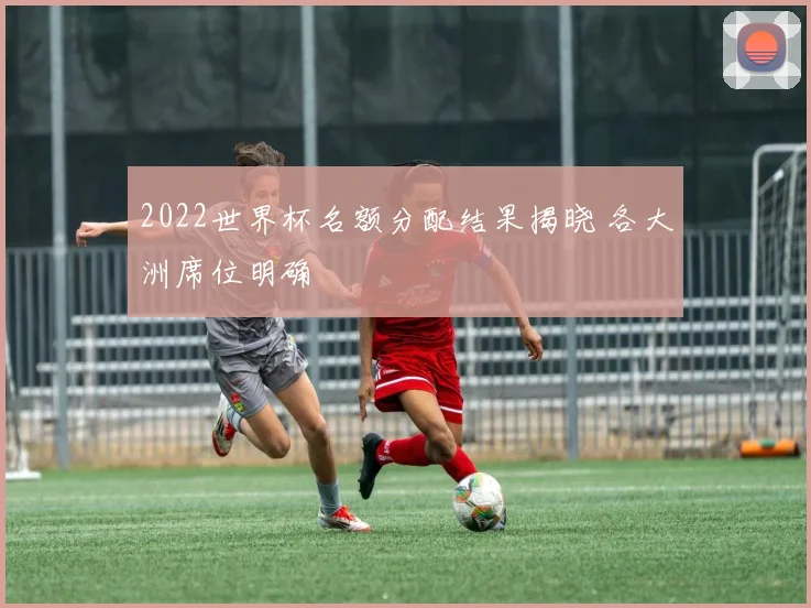 2022世界杯名额分配结果揭晓 各大洲席位明确