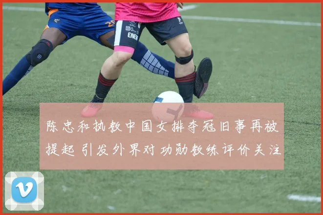 陈忠和执教中国女排夺冠旧事再被提起 引发外界对功勋教练评价关注