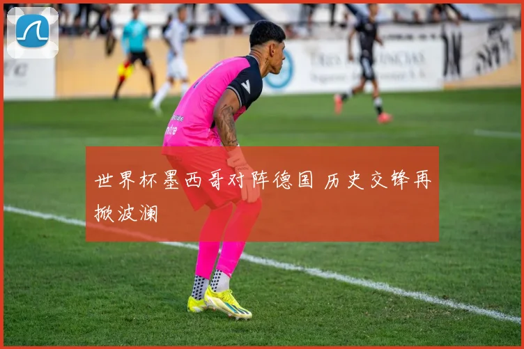 世界杯墨西哥对阵德国 历史交锋再掀波澜
