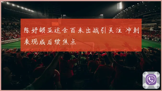 陈妤颉亚运会百米出战引关注 冲刺表现成后续焦点