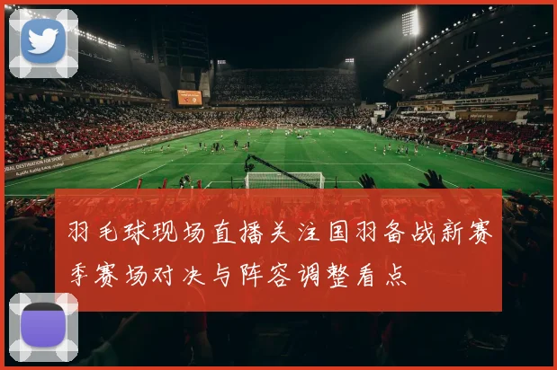 羽毛球现场直播关注国羽备战新赛季赛场对决与阵容调整看点