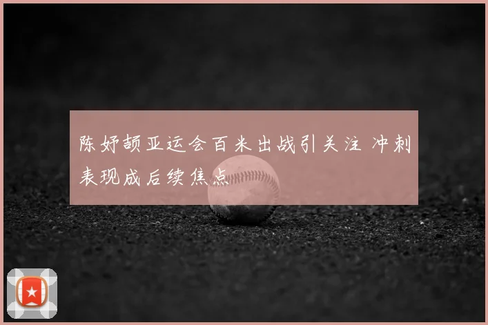 陈妤颉亚运会百米出战引关注 冲刺表现成后续焦点