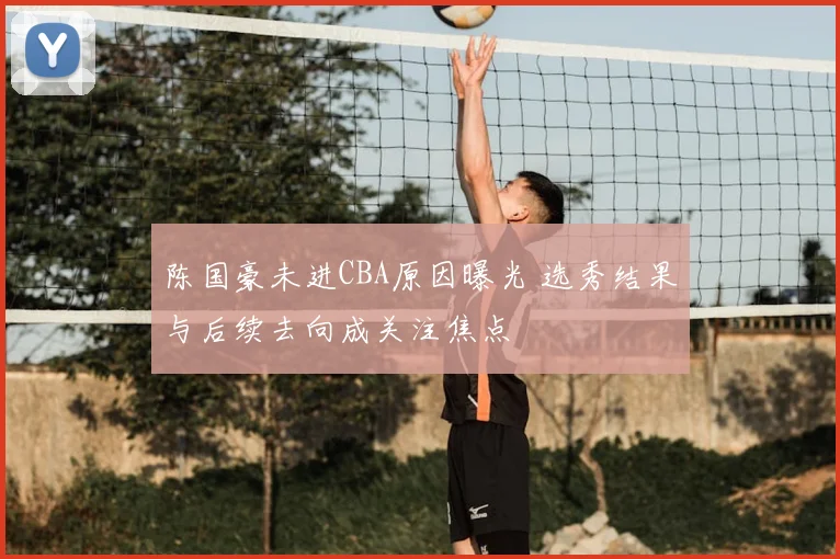 陈国豪未进CBA原因曝光 选秀结果与后续去向成关注焦点