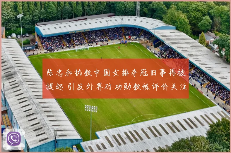 陈忠和执教中国女排夺冠旧事再被提起 引发外界对功勋教练评价关注