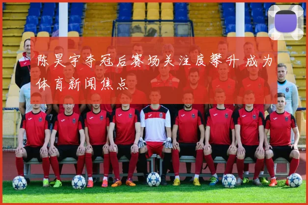 陈昊宇夺冠后赛场关注度攀升 成为体育新闻焦点